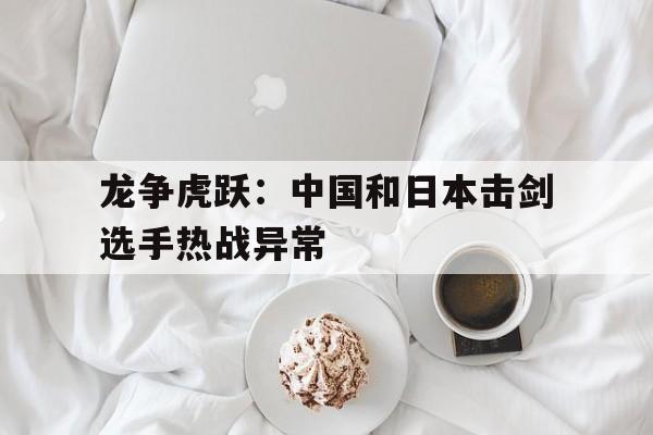 开云体育入口-龙争虎跃：中国和日本击剑选手热战异常